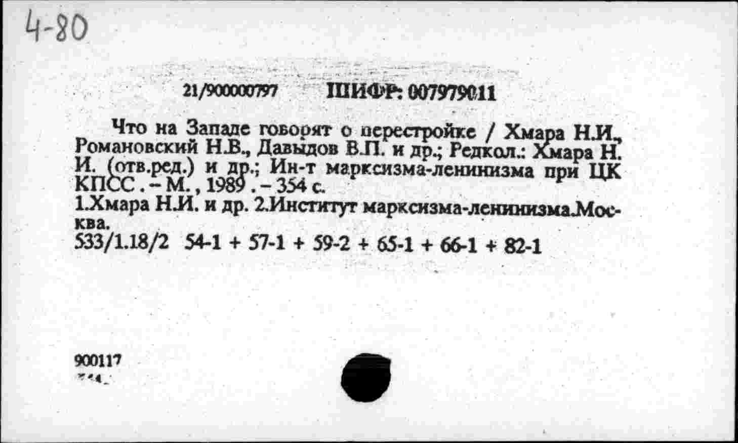 ﻿Ц-50
21/900000797 ШИФР: 007979С11
Что на Западе говорят о перестройке / Хмара НЛ, Романовский Н.В., Давыдов ВЛ. и др.; Редкол.: Йнара Н. КП^СВ198^ ’ маРксизма'лснинизма ПРИ ЦК Х.Хмара НЛ. и др. 2.Институт марксизма-ленинизма-Мос-
533/1.18/2 54-1 + 57-1 + 59-2 + 65-1 + 66-1 + 82-1
9001П